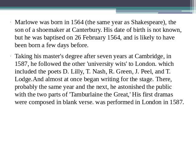 Marlowe was born in 1564 (the same year as Shakespeare), the son of a shoemaker at Canterbury. His date of birth is not known, but he was baptised on 26 February 1564, and is likely to have been born a few days before. Taking his master's degree aft…