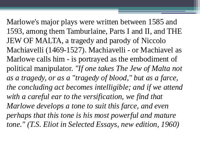 Marlowe's major plays were written between 1585 and 1593, among them Tamburlaine, Parts I and II, and THE JEW OF MALTA, a tragedy and parody of Niccolo Machiavelli (1469-1527). Machiavelli - or Machiavel as Marlowe calls him - is portrayed as the em…