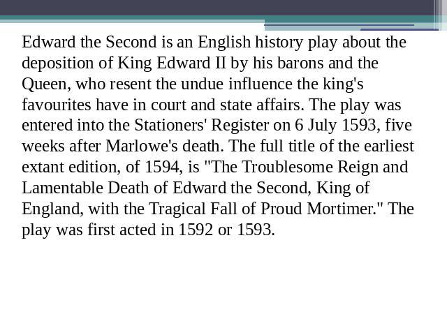 Edward the Second is an English history play about the deposition of King Edward II by his barons and the Queen, who resent the undue influence the king's favourites have in court and state affairs. The play was entered into the Stationers' Register…