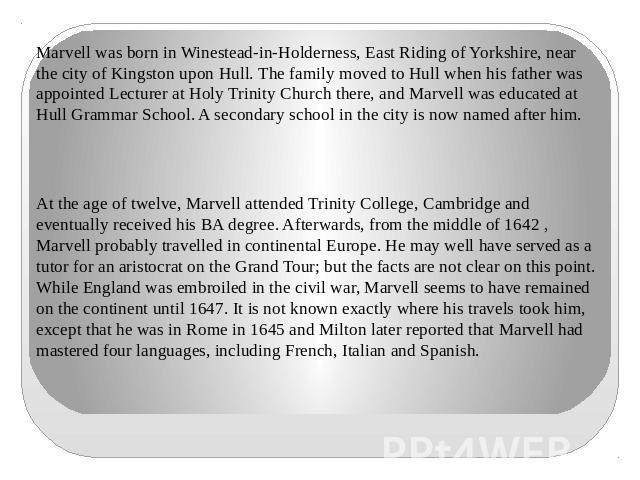 Marvell was born in Winestead-in-Holderness, East Riding of Yorkshire, near the city of Kingston upon Hull. The family moved to Hull when his father was appointed Lecturer at Holy Trinity Church there, and Marvell was educated at Hull Grammar School…