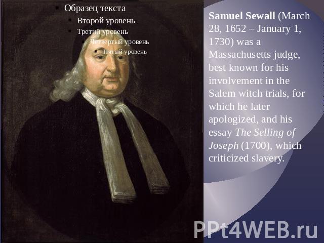Samuel Sewall (March 28, 1652 – January 1, 1730) was a Massachusetts judge, best known for his involvement in the Salem witch trials, for which he later apologized, and his essay The Selling of Joseph (1700), which criticized slavery.