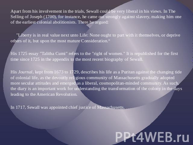 Apart from his involvement in the trials, Sewall could be very liberal in his views. In The Selling of Joseph (1700), for instance, he came out strongly against slavery, making him one of the earliest colonial abolitionists. There he argued: 