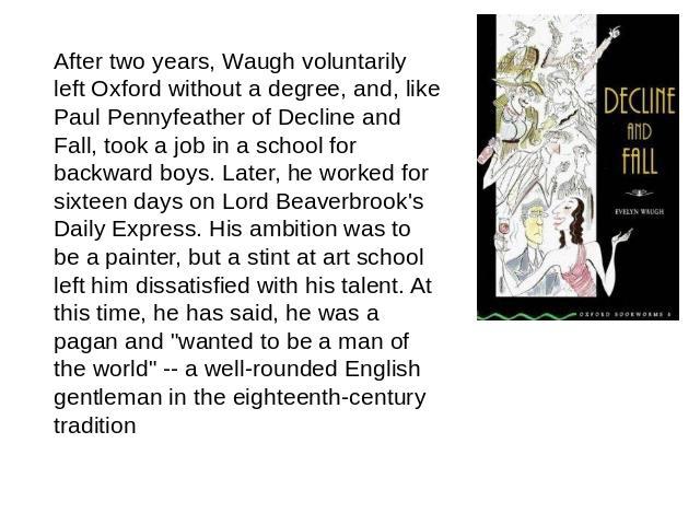 After two years, Waugh voluntarily left Oxford without a degree, and, like Paul Pennyfeather of Decline and Fall, took a job in a school for backward boys. Later, he worked for sixteen days on Lord Beaverbrook's Daily Express. His ambition was to be…