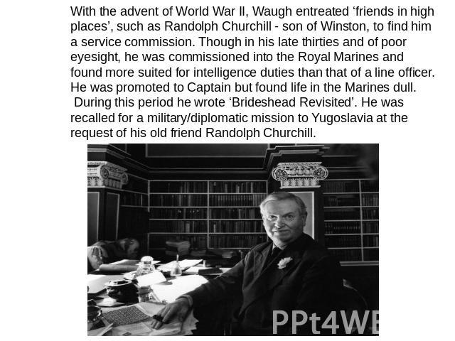 With the advent of World War II, Waugh entreated ‘friends in high places’, such as Randolph Churchill - son of Winston, to find him a service commission. Though in his late thirties and of poor eyesight, he was commissioned into the Royal Marines an…