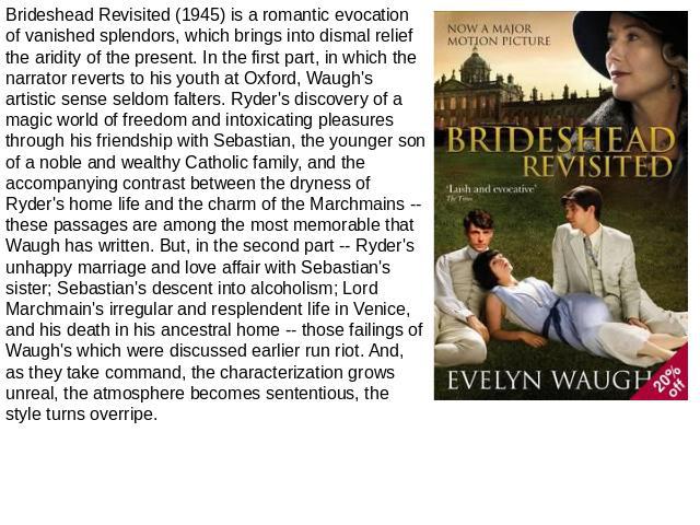 Brideshead Revisited (1945) is a romantic evocation of vanished splendors, which brings into dismal relief the aridity of the present. In the first part, in which the narrator reverts to his youth at Oxford, Waugh's artistic sense seldom falters. Ry…
