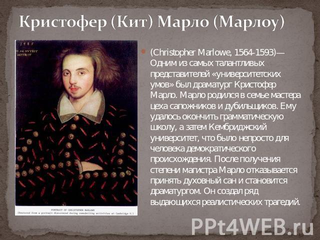 Кристофер (Кит) Марло (Марлоу) (Christopher Marlowe, 1564-1593)— Одним из самых талантливых представителей «университетских умов» был драматург Кристофер Марло. Марло родился в семье мастера цеха сапожников и дубильщиков. Ему удалось окончить грамма…