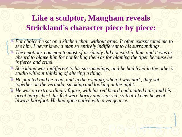 Like a sculptor, Maugham reveals Strickland's character piece by piece: For choice he sat on a kitchen chair without arms. It often exasperated me to see him. I never knew a man so entirely indifferent to his surroundings.The emotions common to most…