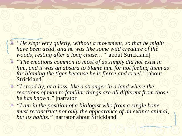 “He slept very quietly, without a movement, so that he might have been dead, and he was like some wild creature of the woods, resting after a long chase…” |about Strickland|“The emotions common to most of us simply did not exist in him, and it was a…