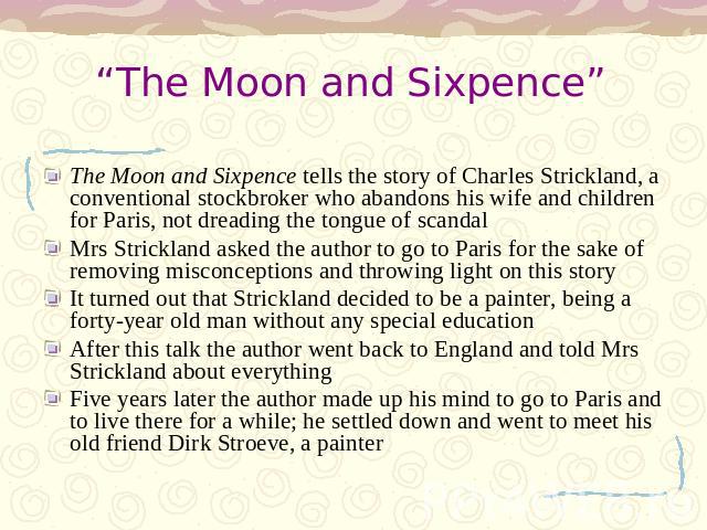 “The Moon and Sixpence” The Moon and Sixpence tells the story of Charles Strickland, a conventional stockbroker who abandons his wife and children for Paris, not dreading the tongue of scandalMrs Strickland asked the author to go to Paris for the sa…