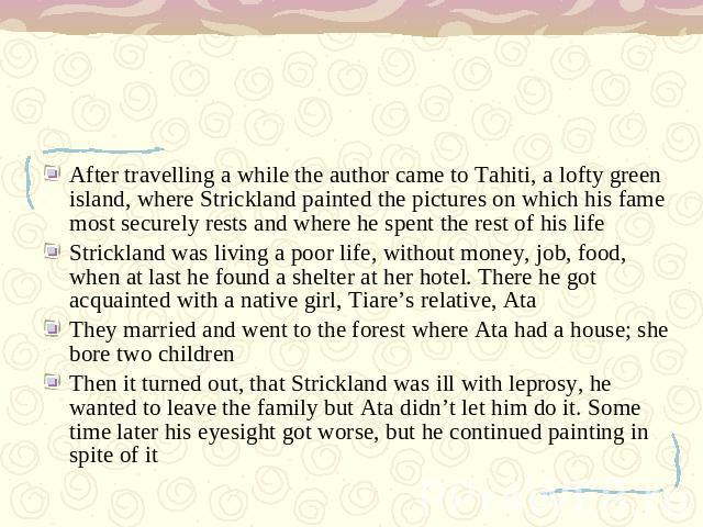 After travelling a while the author came to Tahiti, a lofty green island, where Strickland painted the pictures on which his fame most securely rests and where he spent the rest of his life Strickland was living a poor life, without money, job, food…