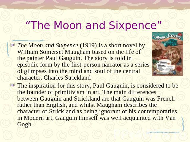 “The Moon and Sixpence” The Moon and Sixpence (1919) is a short novel by William Somerset Maugham based on the life of the painter Paul Gauguin. The story is told in episodic form by the first-person narrator as a series of glimpses into the mind an…