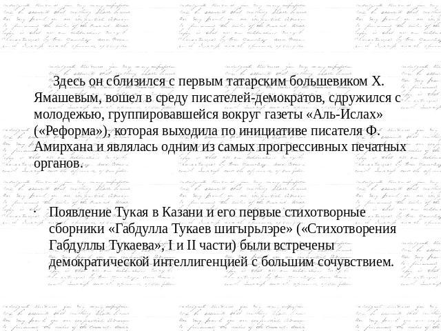   Здесь он сблизился с первым татарским большевиком Х. Ямашевым, вошел в среду писателей-демократов, сдружился с молодежью, группировавшейся вокруг газеты «Аль-Ислах» («Реформа»), которая выходила по инициативе писателя Ф. Амирхана и являлась одним …