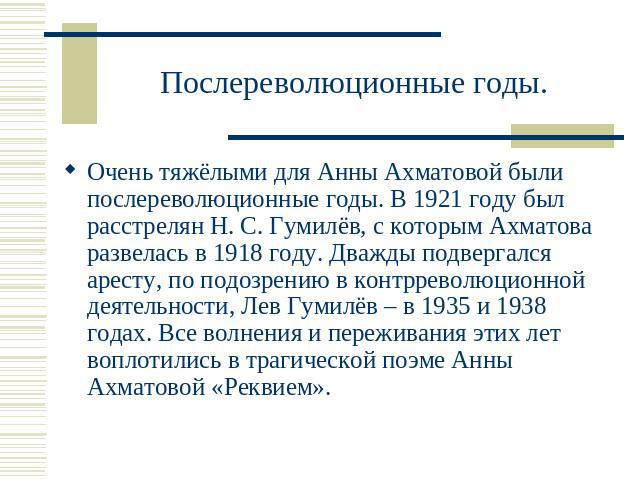 Послереволюционные годы. Очень тяжёлыми для Анны Ахматовой были послереволюционные годы. В 1921 году был расстрелян Н. С. Гумилёв, с которым Ахматова развелась в 1918 году. Дважды подвергался аресту, по подозрению в контрреволюционной деятельности, …