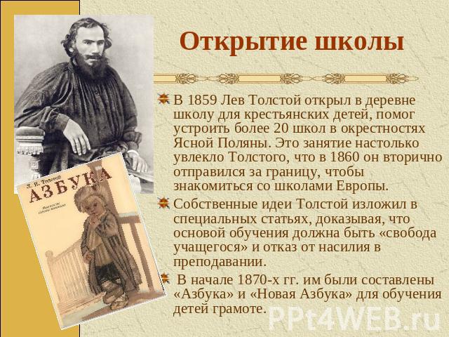 Открытие школы В 1859 Лев Толстой открыл в деревне школу для крестьянских детей, помог устроить более 20 школ в окрестностях Ясной Поляны. Это занятие настолько увлекло Толстого, что в 1860 он вторично отправился за границу, чтобы знакомиться со шко…
