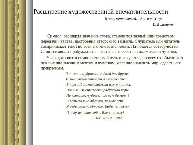 Расширение художественной впечатлительности И зову мечтателей… Вас я не зову! К. Бальмонт Символ, расширяя значение слова, становится важнейшим средством передачи чувства, настроения авторского замысла. Слушатель или читатель воспринимает текст во в…