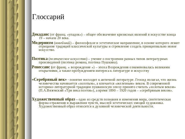 Глоссарий Декаданс (от франц. «упадок») – общее обозначение кризисных явлений в искусстве конца 19 – начала 20 века. Модернизм (новейший) – философское и эстетическое направление, в основе которого лежит отрицание традиций классической культуры и ст…