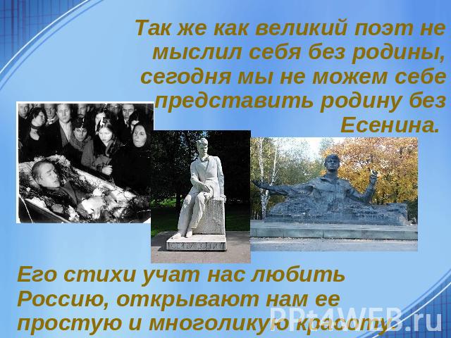 Так же как великий поэт не мыслил себя без родины, сегодня мы не можем себе представить родину без Есенина. Его стихи учат нас любить Россию, открывают нам ее простую и многоликую красоту.