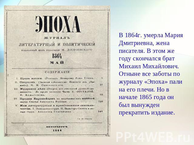 В 1864г. умерла Мария Дмитриевна, жена писателя. В этом же году скончался брат Михаил Михайлович. Отныне все заботы по журналу «Эпоха» пали на его плечи. Но в начале 1865 года он был вынужден прекратить издание.
