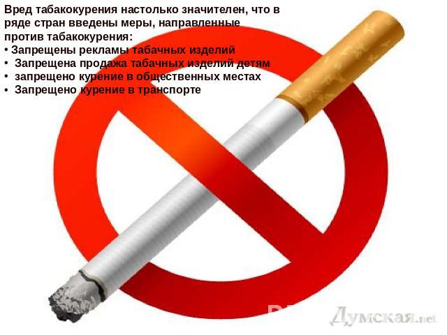 Вред табакокурения настолько значителен, что в ряде стран введены меры, направленные против табакокурения: Запрещены рекламы табачных изделий Запрещена продажа табачных изделий детям запрещено курение в общественных местах Запрещено курение в транспорте