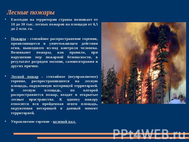 Лесные пожары Ежегодно на территории страны возникает от 10 до 30 тыс. лесных пожаров на площади от 0,5 до 2 млн. га.Пожары - стихийное распространение горения, проявляющееся в уничтожающем действии огня, вышедшего из-под контроля человека. Возникаю…