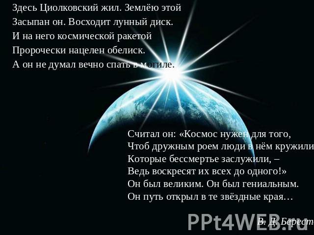 Здесь Циолковский жил. Землёю этойЗасыпан он. Восходит лунный диск.И на него космической ракетойПророчески нацелен обелиск.А он не думал вечно спать в могиле. Считал он: «Космос нужен для того,Чтоб дружным роем люди в нём кружили,Которые бессмертье …