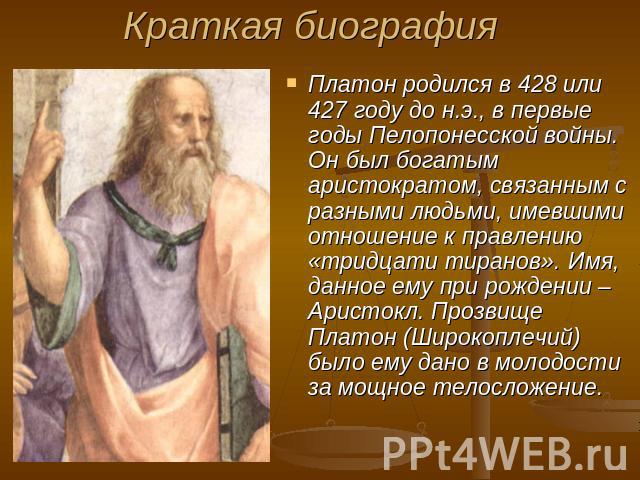 Краткая биография Платон родился в 428 или 427 году до н.э., в первые годы Пелопонесской войны. Он был богатым аристократом, связанным с разными людьми, имевшими отношение к правлению «тридцати тиранов». Имя, данное ему при рождении – Аристокл. Проз…
