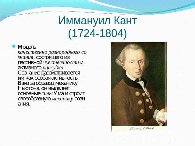Иммануил Кант(1724-1804) Модель качественно разнородного сознания, состоящего из пассивной чувственности и активного рассудка. Сознание рассматривается им как особая активность. Взяв за образец механику Ньютона, он выделяет основные силы Ума и строи…