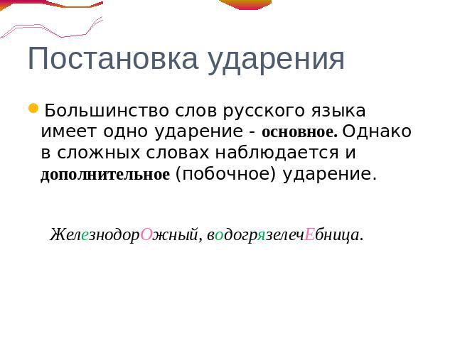 Постановка ударения Большинство слов русского языка имеет одно ударение - основное. Однако в сложных словах наблюдается и дополнительное (побочное) ударение. ЖелезнодорОжный, водогрязелечЕбница.