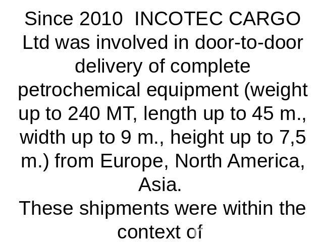 Since 2010 INCOTEC CARGO Ltd was involved in door-to-door delivery of complete petrochemical equipment (weight up to 240 MT, length up to 45 m., width up to 9 m., height up to 7,5 m.) from Europe, North America, Asia. These shipments were within the…