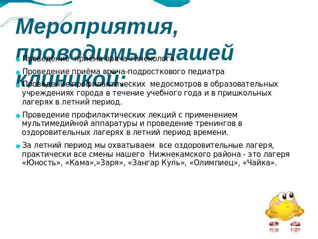 Мероприятия, проводимые нашей клиникой: Проведение приёма врача-гинеколога.Проведение приёма врача-подросткового педиатраПроведение профилактических медосмотров в образовательных учреждениях города в течение учебного года и в пришкольных лагерях в л…