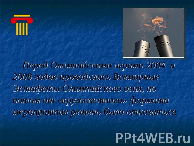 Перед Олимпийскими играми 2004 и 2008 годов проводились Всемирные Эстафеты Олимпийского огня, но потом от «кругосветного» формата мероприятия решено было отказаться