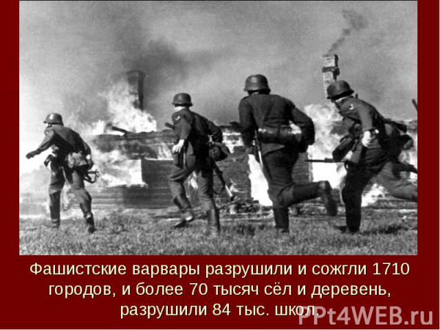 Фашистские варвары разрушили и сожгли 1710 городов, и более 70 тысяч сёл и деревень, разрушили 84 тыс. школ.