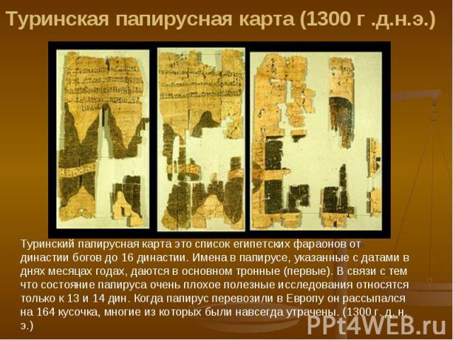 Туринская папирусная карта (1300 г .д.н.э.) Туринский папиpycная карта это список египетских фараонов от династии богов до 16 династии. Имена в папирусе, указанные с датами в днях месяцах годах, даются в основном тронные (первые). В связи с тем что …