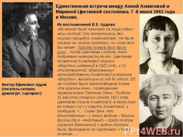 Единственная встреча между Анной Ахматовой и Мариной Цветаевой состоялась 7 -8 июня 1941 года в Москве. Из воспоминаний В.Е. Ардова: «Волнение было написано на лицах обеих моих гостий. Они встретились без пошлых процедур «знакомства». Не было сказан…