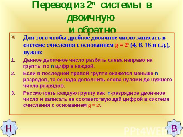 Перевод из 2n системы в двоичную и обратно Для того чтобы дробное двоичное число записать в системе счисления с основанием g = 2n (4, 8, 16 и т.д.), нужно: Данное двоичное число разбить слева направо на группы по n цифр в каждой.Если в последней пра…