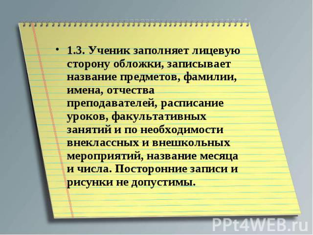 1.3. Ученик заполняет лицевую сторону обложки, записывает название предметов, фамилии, имена, отчества преподавателей, расписание уроков, факультативных занятий и по необходимости внеклассных и внешкольных мероприятий, название месяца и числа. Посто…