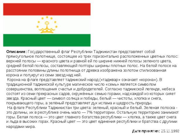 Описание: Государственный флаг Республики Таджикистан представляет собой прямоугольное полотнище, состоящее из трех горизонтально расположенных цветных полос: верхней полосы — красного цвета и равной ей по ширине нижней полосы зеленого цвета, средне…