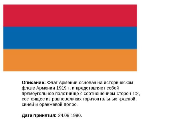 Описание: Флаг Армении основан на историческом флаге Армении 1919 г. и представляет собой прямоугольное полотнище с соотношением сторон 1:2, состоящее из равновеликих горизонтальных красной, синей и оранжевой полос. Дата принятия: 24.08.1990.