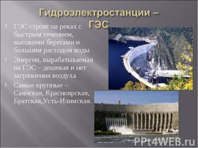 Гидроэлектростанции –ГЭС ГЭС строят на реках с быстрым течением, высокими берегами и большим расходом водыЭнергия, вырабатываемая на ГЭС – дешевая и нет загрязнения воздухаСамые крупные – Саянская, Красноярская, Братская,Усть-Илимская.