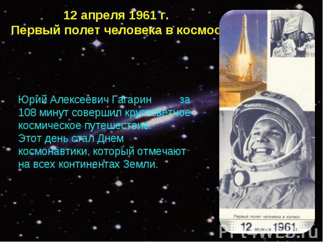 12 апреля 1961 г.Первый полет человека в космос Юрий Алексеевич Гагарин за 108 минут совершил кругосветное космическое путешествие. Этот день стал Днем космонавтики, который отмечают на всех континентах Земли.