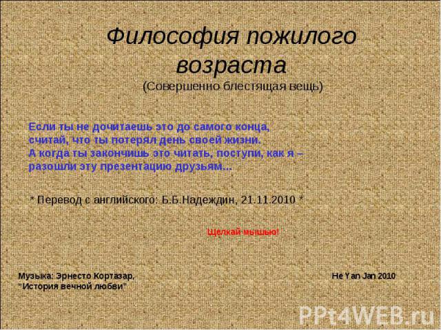 Философия пожилого возраста (Совершенно блестящая вещь)Если ты не дочитаешь это до самого конца,считай, что ты потерял день своей жизни. А когда ты закончишь это читать, поступи, как я –разошли эту презентацию друзьям…* Перевод с английского: Б.Б.На…