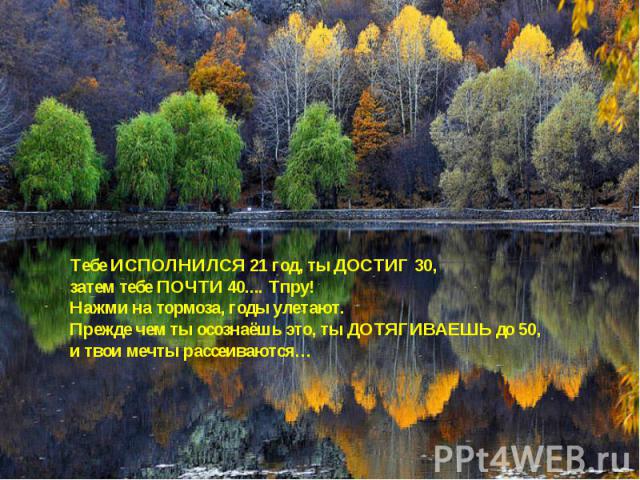 Тебе ИСПОЛНИЛСЯ 21 год, ты ДОСТИГ 30, затем тебе ПОЧТИ 40.... Тпру! Нажми на тормоза, годы улетают.Прежде чем ты осознаёшь это, ты ДОТЯГИВАЕШЬ до 50,и твои мечты рассеиваются…