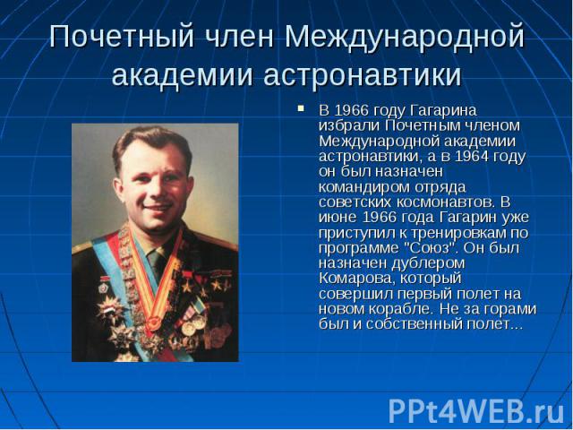 Почетный член Международной академии астронавтики В 1966 году Гагарина избрали Почетным членом Международной академии астронавтики, а в 1964 году он был назначен командиром отряда советских космонавтов. В июне 1966 года Гагарин уже приступил к трени…