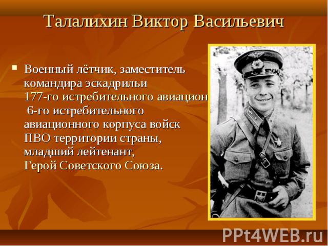 Талалихин Виктор Васильевич Военный лётчик, заместитель командира эскадрильи 177-го истребительного авиационного полка 6-го истребительного авиационного корпуса войск ПВО территории страны, младший лейтенант, Герой Советского Союза.