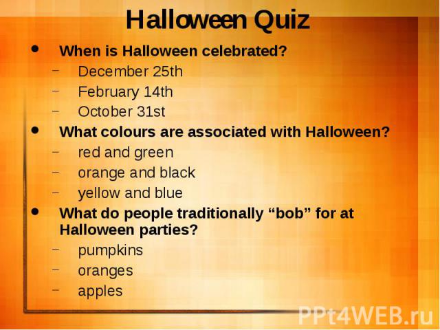 Halloween Quiz When is Halloween celebrated? December 25th February 14th October 31st What colours are associated with Halloween? red and green orange and black yellow and blue What do people traditionally “bob” for at Halloween parties? pumpkins or…