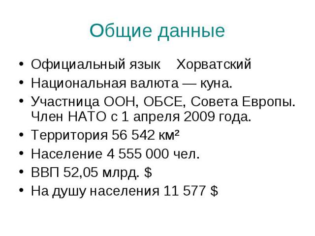 Общие данные Официальный языкХорватскийНациональная валюта — куна.Участница ООН, ОБСЕ, Совета Европы. Член НАТО с 1 апреля 2009 года.Территория 56 542 км²Население 4 555 000 чел.ВВП 52,05 млрд. $На душу населения 11 577 $