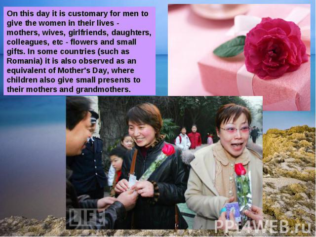 On this day it is customary for men to give the women in their lives - mothers, wives, girlfriends, daughters, colleagues, etc - flowers and small gifts. In some countries (such as Romania) it is also observed as an equivalent of Mother's Day, where…