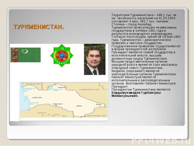 ТУРКМЕНИСТАН. Территория Туркменистана – 488,1 тыс. кв. км. Численность населения на 01.05.2004 составляет 6 млн. 385,7 тыс. человек. Столица – город Ашхабад. Туркменистан провозглашен независимым государством в октябре 1991 года в результате всенар…