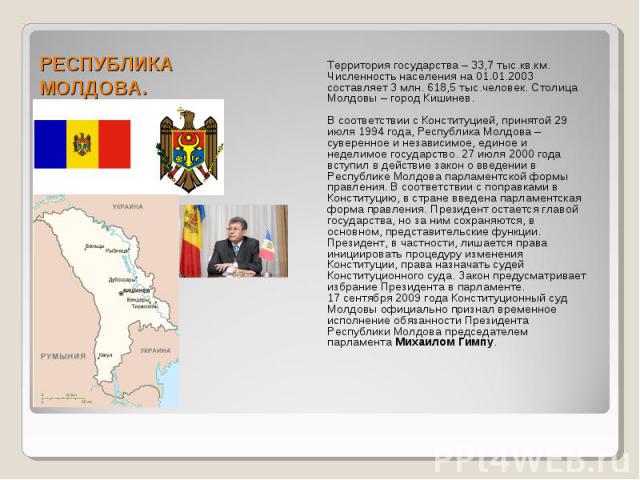 РЕСПУБЛИКА МОЛДОВА. Территория государства – 33,7 тыс.кв.км. Численность населения на 01.01.2003 составляет 3 млн. 618,5 тыс.человек. Столица Молдовы – город Кишинев. В соответствии с Конституцией, принятой 29 июля 1994 года, Республика Молдова – су…