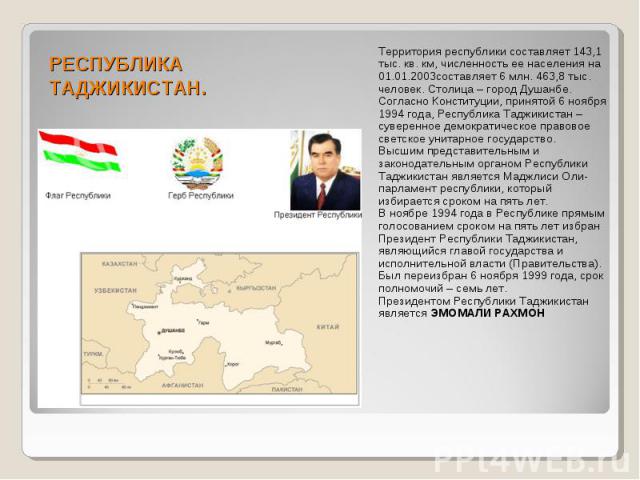 РЕСПУБЛИКА ТАДЖИКИСТАН. Территория республики составляет 143,1 тыс. кв. км, численность ее населения на 01.01.2003составляет 6 млн. 463,8 тыс. человек. Столица – город Душанбе. Согласно Конституции, принятой 6 ноября 1994 года, Республика Таджикиста…